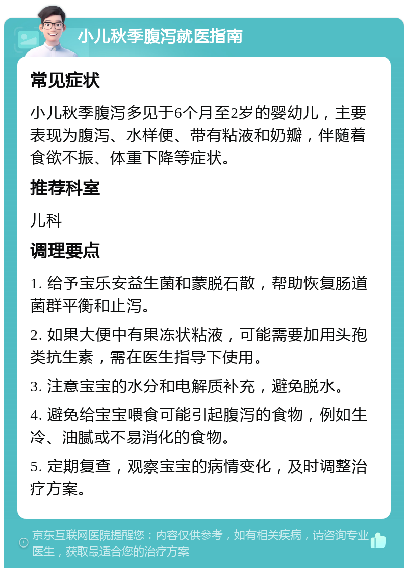 小儿秋季腹泻就医指南 常见症状 小儿秋季腹泻多见于6个月至2岁的婴幼儿，主要表现为腹泻、水样便、带有粘液和奶瓣，伴随着食欲不振、体重下降等症状。 推荐科室 儿科 调理要点 1. 给予宝乐安益生菌和蒙脱石散，帮助恢复肠道菌群平衡和止泻。 2. 如果大便中有果冻状粘液，可能需要加用头孢类抗生素，需在医生指导下使用。 3. 注意宝宝的水分和电解质补充，避免脱水。 4. 避免给宝宝喂食可能引起腹泻的食物，例如生冷、油腻或不易消化的食物。 5. 定期复查，观察宝宝的病情变化，及时调整治疗方案。