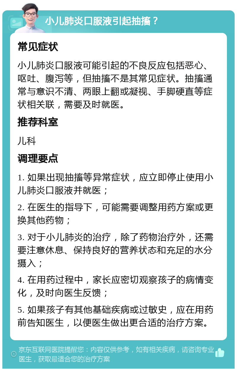 小儿肺炎口服液引起抽搐？ 常见症状 小儿肺炎口服液可能引起的不良反应包括恶心、呕吐、腹泻等，但抽搐不是其常见症状。抽搐通常与意识不清、两眼上翻或凝视、手脚硬直等症状相关联，需要及时就医。 推荐科室 儿科 调理要点 1. 如果出现抽搐等异常症状，应立即停止使用小儿肺炎口服液并就医； 2. 在医生的指导下，可能需要调整用药方案或更换其他药物； 3. 对于小儿肺炎的治疗，除了药物治疗外，还需要注意休息、保持良好的营养状态和充足的水分摄入； 4. 在用药过程中，家长应密切观察孩子的病情变化，及时向医生反馈； 5. 如果孩子有其他基础疾病或过敏史，应在用药前告知医生，以便医生做出更合适的治疗方案。