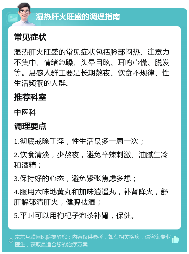 湿热肝火旺盛的调理指南 常见症状 湿热肝火旺盛的常见症状包括脸部闷热、注意力不集中、情绪急躁、头晕目眩、耳鸣心慌、脱发等。易感人群主要是长期熬夜、饮食不规律、性生活频繁的人群。 推荐科室 中医科 调理要点 1.彻底戒除手淫，性生活最多一周一次； 2.饮食清淡，少熬夜，避免辛辣刺激、油腻生冷和酒精； 3.保持好的心态，避免紧张焦虑多想； 4.服用六味地黄丸和加味逍遥丸，补肾降火，舒肝解郁清肝火，健脾祛湿； 5.平时可以用枸杞子泡茶补肾，保健。