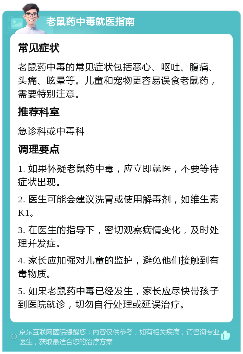 老鼠药中毒就医指南 常见症状 老鼠药中毒的常见症状包括恶心、呕吐、腹痛、头痛、眩晕等。儿童和宠物更容易误食老鼠药，需要特别注意。 推荐科室 急诊科或中毒科 调理要点 1. 如果怀疑老鼠药中毒，应立即就医，不要等待症状出现。 2. 医生可能会建议洗胃或使用解毒剂，如维生素K1。 3. 在医生的指导下，密切观察病情变化，及时处理并发症。 4. 家长应加强对儿童的监护，避免他们接触到有毒物质。 5. 如果老鼠药中毒已经发生，家长应尽快带孩子到医院就诊，切勿自行处理或延误治疗。