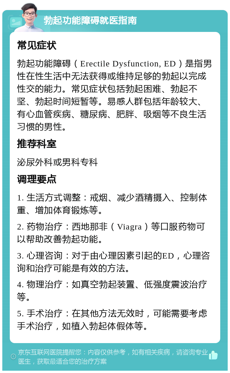 勃起功能障碍就医指南 常见症状 勃起功能障碍（Erectile Dysfunction, ED）是指男性在性生活中无法获得或维持足够的勃起以完成性交的能力。常见症状包括勃起困难、勃起不坚、勃起时间短暂等。易感人群包括年龄较大、有心血管疾病、糖尿病、肥胖、吸烟等不良生活习惯的男性。 推荐科室 泌尿外科或男科专科 调理要点 1. 生活方式调整：戒烟、减少酒精摄入、控制体重、增加体育锻炼等。 2. 药物治疗：西地那非（Viagra）等口服药物可以帮助改善勃起功能。 3. 心理咨询：对于由心理因素引起的ED，心理咨询和治疗可能是有效的方法。 4. 物理治疗：如真空勃起装置、低强度震波治疗等。 5. 手术治疗：在其他方法无效时，可能需要考虑手术治疗，如植入勃起体假体等。