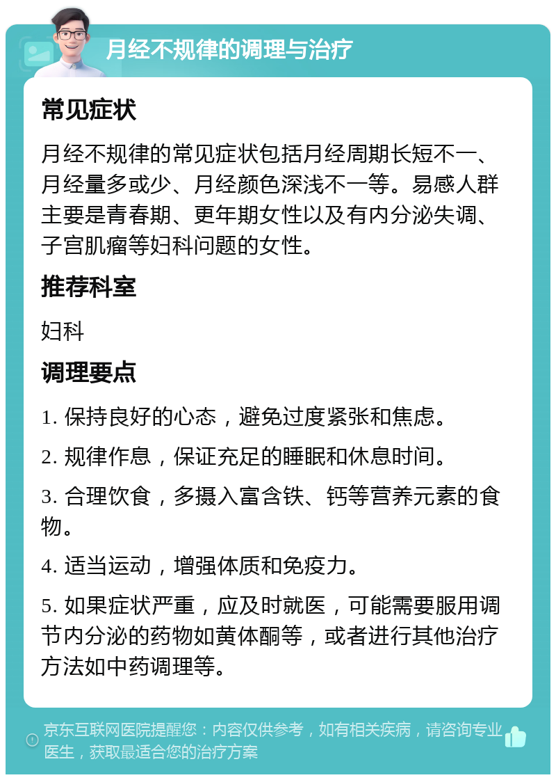 月经不规律的调理与治疗 常见症状 月经不规律的常见症状包括月经周期长短不一、月经量多或少、月经颜色深浅不一等。易感人群主要是青春期、更年期女性以及有内分泌失调、子宫肌瘤等妇科问题的女性。 推荐科室 妇科 调理要点 1. 保持良好的心态，避免过度紧张和焦虑。 2. 规律作息，保证充足的睡眠和休息时间。 3. 合理饮食，多摄入富含铁、钙等营养元素的食物。 4. 适当运动，增强体质和免疫力。 5. 如果症状严重，应及时就医，可能需要服用调节内分泌的药物如黄体酮等，或者进行其他治疗方法如中药调理等。