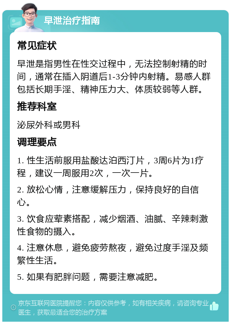 早泄治疗指南 常见症状 早泄是指男性在性交过程中，无法控制射精的时间，通常在插入阴道后1-3分钟内射精。易感人群包括长期手淫、精神压力大、体质较弱等人群。 推荐科室 泌尿外科或男科 调理要点 1. 性生活前服用盐酸达泊西汀片，3周6片为1疗程，建议一周服用2次，一次一片。 2. 放松心情，注意缓解压力，保持良好的自信心。 3. 饮食应荤素搭配，减少烟酒、油腻、辛辣刺激性食物的摄入。 4. 注意休息，避免疲劳熬夜，避免过度手淫及频繁性生活。 5. 如果有肥胖问题，需要注意减肥。