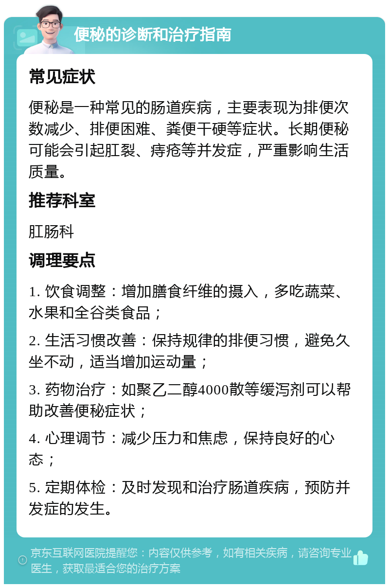 便秘的诊断和治疗指南 常见症状 便秘是一种常见的肠道疾病，主要表现为排便次数减少、排便困难、粪便干硬等症状。长期便秘可能会引起肛裂、痔疮等并发症，严重影响生活质量。 推荐科室 肛肠科 调理要点 1. 饮食调整：增加膳食纤维的摄入，多吃蔬菜、水果和全谷类食品； 2. 生活习惯改善：保持规律的排便习惯，避免久坐不动，适当增加运动量； 3. 药物治疗：如聚乙二醇4000散等缓泻剂可以帮助改善便秘症状； 4. 心理调节：减少压力和焦虑，保持良好的心态； 5. 定期体检：及时发现和治疗肠道疾病，预防并发症的发生。