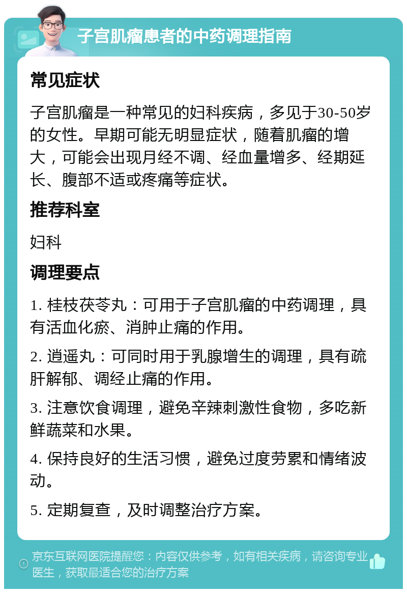 子宫肌瘤患者的中药调理指南 常见症状 子宫肌瘤是一种常见的妇科疾病，多见于30-50岁的女性。早期可能无明显症状，随着肌瘤的增大，可能会出现月经不调、经血量增多、经期延长、腹部不适或疼痛等症状。 推荐科室 妇科 调理要点 1. 桂枝茯苓丸：可用于子宫肌瘤的中药调理，具有活血化瘀、消肿止痛的作用。 2. 逍遥丸：可同时用于乳腺增生的调理，具有疏肝解郁、调经止痛的作用。 3. 注意饮食调理，避免辛辣刺激性食物，多吃新鲜蔬菜和水果。 4. 保持良好的生活习惯，避免过度劳累和情绪波动。 5. 定期复查，及时调整治疗方案。