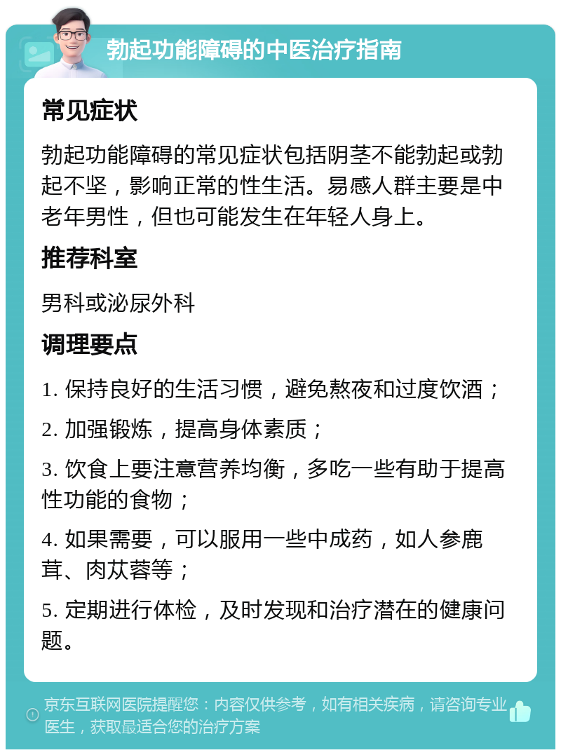 勃起功能障碍的中医治疗指南 常见症状 勃起功能障碍的常见症状包括阴茎不能勃起或勃起不坚，影响正常的性生活。易感人群主要是中老年男性，但也可能发生在年轻人身上。 推荐科室 男科或泌尿外科 调理要点 1. 保持良好的生活习惯，避免熬夜和过度饮酒； 2. 加强锻炼，提高身体素质； 3. 饮食上要注意营养均衡，多吃一些有助于提高性功能的食物； 4. 如果需要，可以服用一些中成药，如人参鹿茸、肉苁蓉等； 5. 定期进行体检，及时发现和治疗潜在的健康问题。