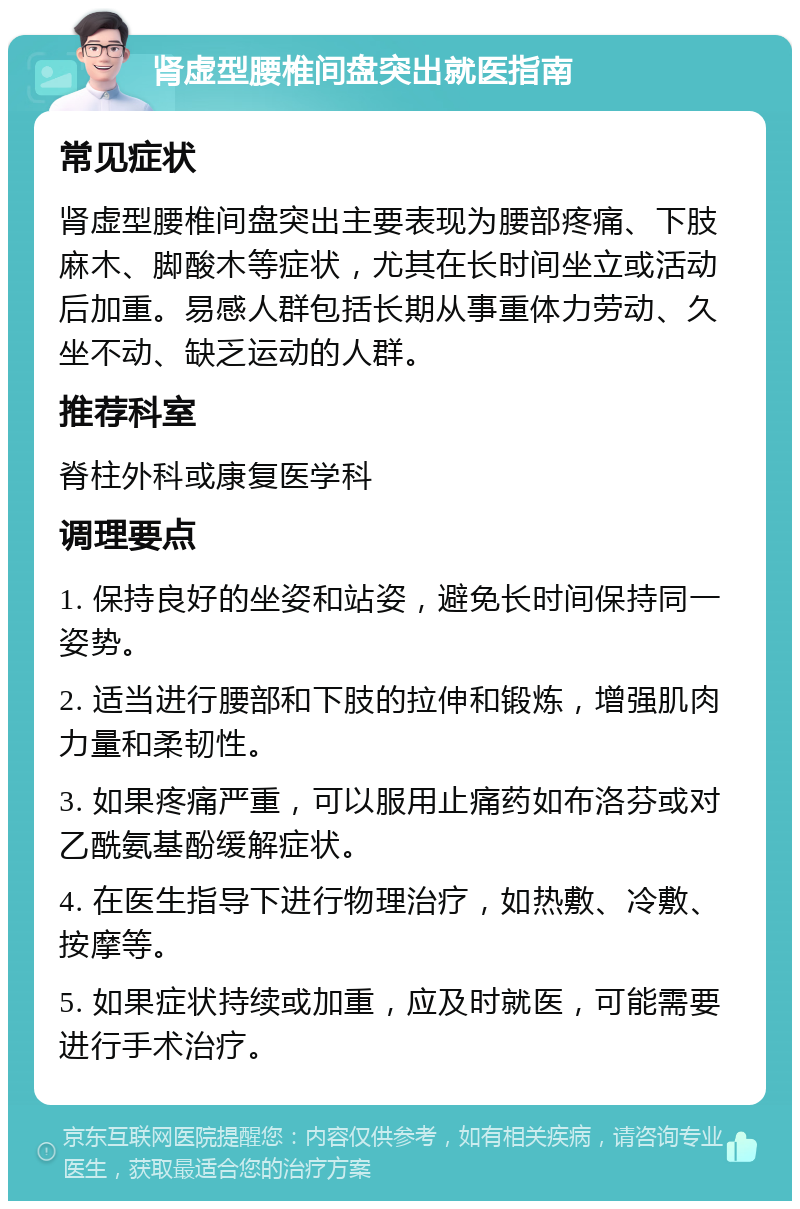 肾虚型腰椎间盘突出就医指南 常见症状 肾虚型腰椎间盘突出主要表现为腰部疼痛、下肢麻木、脚酸木等症状，尤其在长时间坐立或活动后加重。易感人群包括长期从事重体力劳动、久坐不动、缺乏运动的人群。 推荐科室 脊柱外科或康复医学科 调理要点 1. 保持良好的坐姿和站姿，避免长时间保持同一姿势。 2. 适当进行腰部和下肢的拉伸和锻炼，增强肌肉力量和柔韧性。 3. 如果疼痛严重，可以服用止痛药如布洛芬或对乙酰氨基酚缓解症状。 4. 在医生指导下进行物理治疗，如热敷、冷敷、按摩等。 5. 如果症状持续或加重，应及时就医，可能需要进行手术治疗。