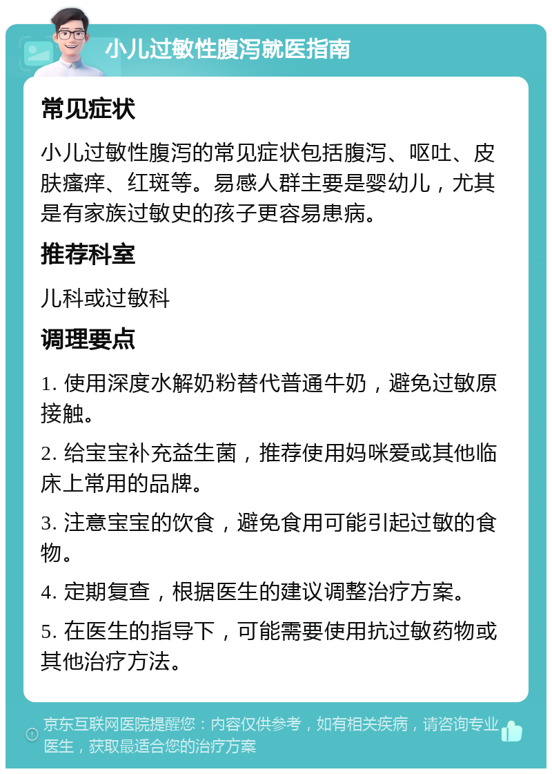 小儿过敏性腹泻就医指南 常见症状 小儿过敏性腹泻的常见症状包括腹泻、呕吐、皮肤瘙痒、红斑等。易感人群主要是婴幼儿，尤其是有家族过敏史的孩子更容易患病。 推荐科室 儿科或过敏科 调理要点 1. 使用深度水解奶粉替代普通牛奶，避免过敏原接触。 2. 给宝宝补充益生菌，推荐使用妈咪爱或其他临床上常用的品牌。 3. 注意宝宝的饮食，避免食用可能引起过敏的食物。 4. 定期复查，根据医生的建议调整治疗方案。 5. 在医生的指导下，可能需要使用抗过敏药物或其他治疗方法。