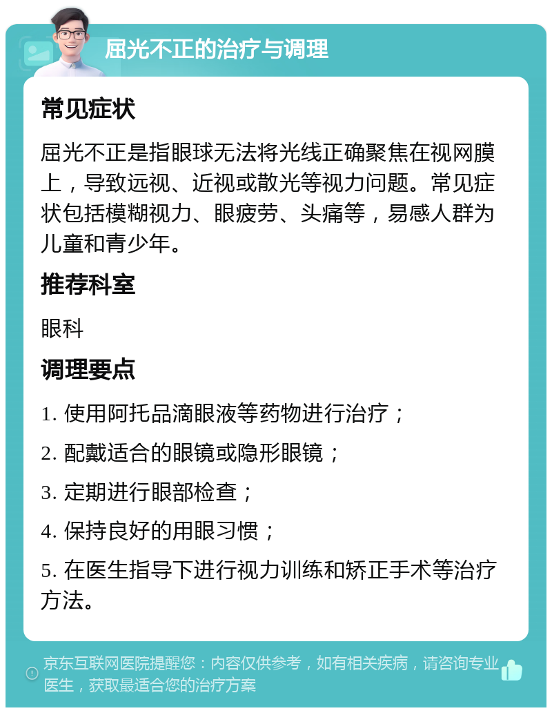 屈光不正的治疗与调理 常见症状 屈光不正是指眼球无法将光线正确聚焦在视网膜上，导致远视、近视或散光等视力问题。常见症状包括模糊视力、眼疲劳、头痛等，易感人群为儿童和青少年。 推荐科室 眼科 调理要点 1. 使用阿托品滴眼液等药物进行治疗； 2. 配戴适合的眼镜或隐形眼镜； 3. 定期进行眼部检查； 4. 保持良好的用眼习惯； 5. 在医生指导下进行视力训练和矫正手术等治疗方法。