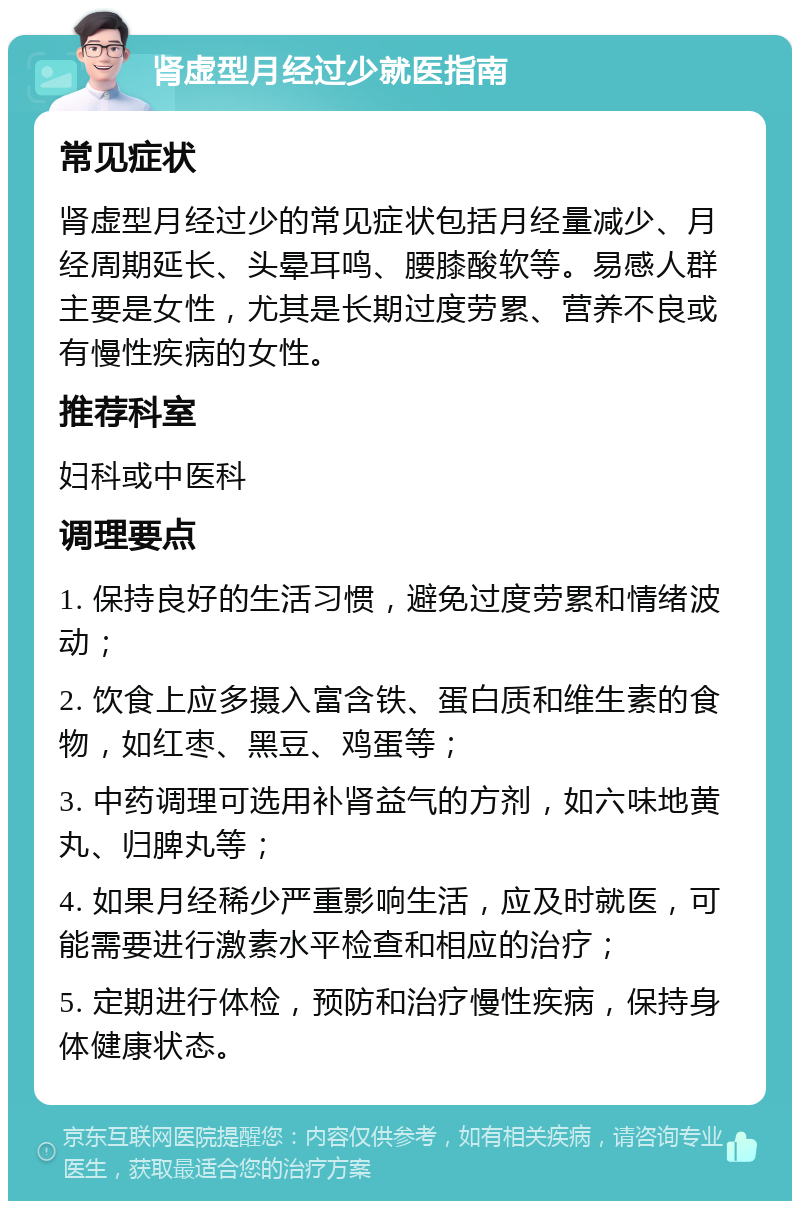 肾虚型月经过少就医指南 常见症状 肾虚型月经过少的常见症状包括月经量减少、月经周期延长、头晕耳鸣、腰膝酸软等。易感人群主要是女性，尤其是长期过度劳累、营养不良或有慢性疾病的女性。 推荐科室 妇科或中医科 调理要点 1. 保持良好的生活习惯，避免过度劳累和情绪波动； 2. 饮食上应多摄入富含铁、蛋白质和维生素的食物，如红枣、黑豆、鸡蛋等； 3. 中药调理可选用补肾益气的方剂，如六味地黄丸、归脾丸等； 4. 如果月经稀少严重影响生活，应及时就医，可能需要进行激素水平检查和相应的治疗； 5. 定期进行体检，预防和治疗慢性疾病，保持身体健康状态。