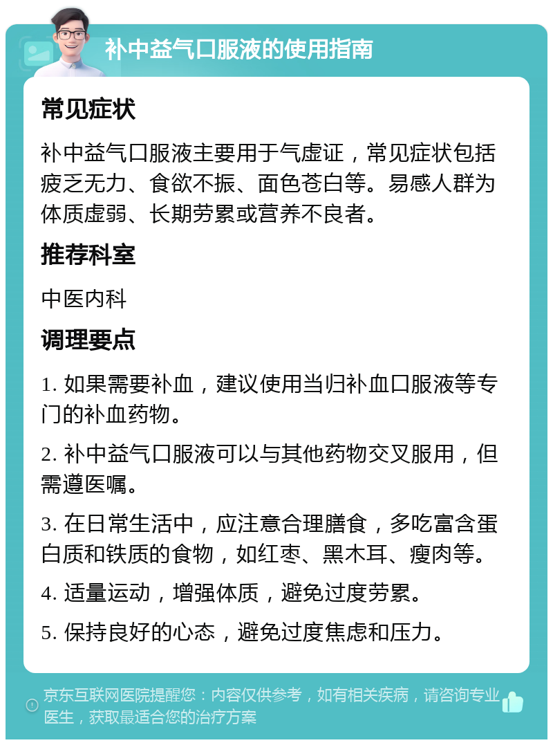 补中益气口服液的使用指南 常见症状 补中益气口服液主要用于气虚证，常见症状包括疲乏无力、食欲不振、面色苍白等。易感人群为体质虚弱、长期劳累或营养不良者。 推荐科室 中医内科 调理要点 1. 如果需要补血，建议使用当归补血口服液等专门的补血药物。 2. 补中益气口服液可以与其他药物交叉服用，但需遵医嘱。 3. 在日常生活中，应注意合理膳食，多吃富含蛋白质和铁质的食物，如红枣、黑木耳、瘦肉等。 4. 适量运动，增强体质，避免过度劳累。 5. 保持良好的心态，避免过度焦虑和压力。