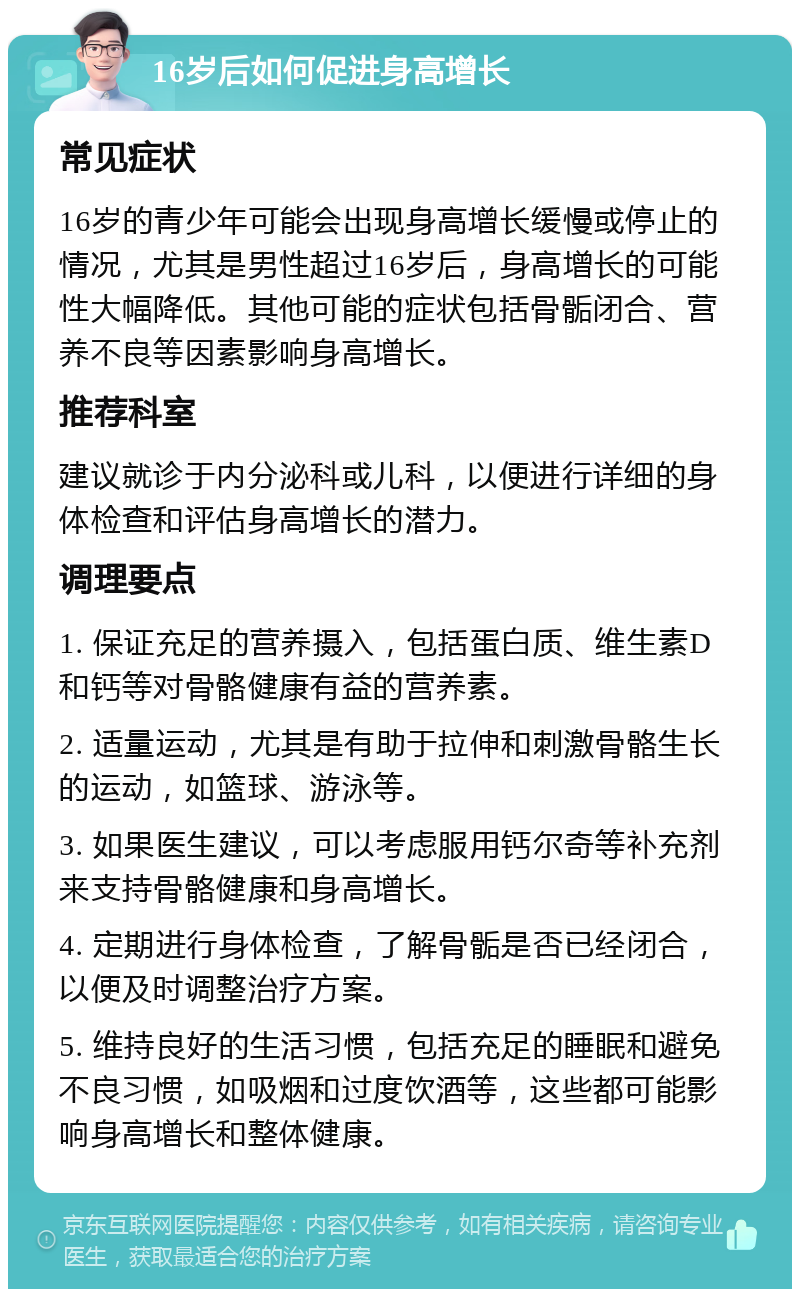 16岁后如何促进身高增长 常见症状 16岁的青少年可能会出现身高增长缓慢或停止的情况，尤其是男性超过16岁后，身高增长的可能性大幅降低。其他可能的症状包括骨骺闭合、营养不良等因素影响身高增长。 推荐科室 建议就诊于内分泌科或儿科，以便进行详细的身体检查和评估身高增长的潜力。 调理要点 1. 保证充足的营养摄入，包括蛋白质、维生素D和钙等对骨骼健康有益的营养素。 2. 适量运动，尤其是有助于拉伸和刺激骨骼生长的运动，如篮球、游泳等。 3. 如果医生建议，可以考虑服用钙尔奇等补充剂来支持骨骼健康和身高增长。 4. 定期进行身体检查，了解骨骺是否已经闭合，以便及时调整治疗方案。 5. 维持良好的生活习惯，包括充足的睡眠和避免不良习惯，如吸烟和过度饮酒等，这些都可能影响身高增长和整体健康。