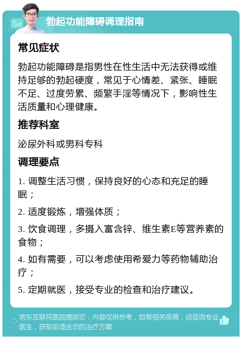 勃起功能障碍调理指南 常见症状 勃起功能障碍是指男性在性生活中无法获得或维持足够的勃起硬度，常见于心情差、紧张、睡眠不足、过度劳累、频繁手淫等情况下，影响性生活质量和心理健康。 推荐科室 泌尿外科或男科专科 调理要点 1. 调整生活习惯，保持良好的心态和充足的睡眠； 2. 适度锻炼，增强体质； 3. 饮食调理，多摄入富含锌、维生素E等营养素的食物； 4. 如有需要，可以考虑使用希爱力等药物辅助治疗； 5. 定期就医，接受专业的检查和治疗建议。