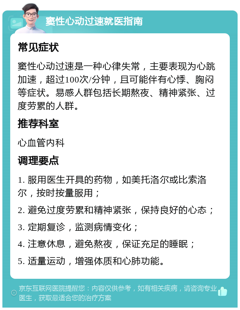 窦性心动过速就医指南 常见症状 窦性心动过速是一种心律失常，主要表现为心跳加速，超过100次/分钟，且可能伴有心悸、胸闷等症状。易感人群包括长期熬夜、精神紧张、过度劳累的人群。 推荐科室 心血管内科 调理要点 1. 服用医生开具的药物，如美托洛尔或比索洛尔，按时按量服用； 2. 避免过度劳累和精神紧张，保持良好的心态； 3. 定期复诊，监测病情变化； 4. 注意休息，避免熬夜，保证充足的睡眠； 5. 适量运动，增强体质和心肺功能。