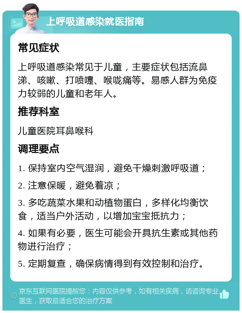 上呼吸道感染就医指南 常见症状 上呼吸道感染常见于儿童，主要症状包括流鼻涕、咳嗽、打喷嚏、喉咙痛等。易感人群为免疫力较弱的儿童和老年人。 推荐科室 儿童医院耳鼻喉科 调理要点 1. 保持室内空气湿润，避免干燥刺激呼吸道； 2. 注意保暖，避免着凉； 3. 多吃蔬菜水果和动植物蛋白，多样化均衡饮食，适当户外活动，以增加宝宝抵抗力； 4. 如果有必要，医生可能会开具抗生素或其他药物进行治疗； 5. 定期复查，确保病情得到有效控制和治疗。