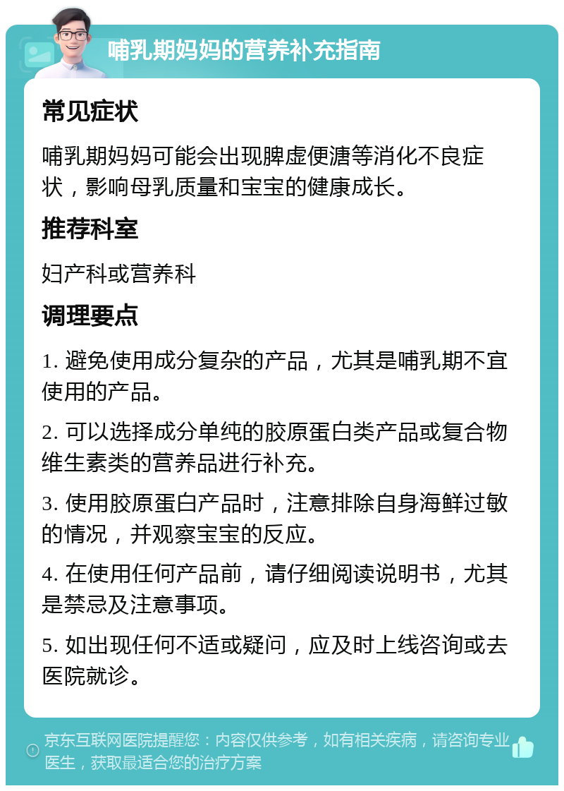 哺乳期妈妈的营养补充指南 常见症状 哺乳期妈妈可能会出现脾虚便溏等消化不良症状，影响母乳质量和宝宝的健康成长。 推荐科室 妇产科或营养科 调理要点 1. 避免使用成分复杂的产品，尤其是哺乳期不宜使用的产品。 2. 可以选择成分单纯的胶原蛋白类产品或复合物维生素类的营养品进行补充。 3. 使用胶原蛋白产品时，注意排除自身海鲜过敏的情况，并观察宝宝的反应。 4. 在使用任何产品前，请仔细阅读说明书，尤其是禁忌及注意事项。 5. 如出现任何不适或疑问，应及时上线咨询或去医院就诊。