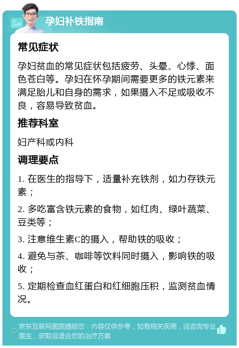 孕妇补铁指南 常见症状 孕妇贫血的常见症状包括疲劳、头晕、心悸、面色苍白等。孕妇在怀孕期间需要更多的铁元素来满足胎儿和自身的需求，如果摄入不足或吸收不良，容易导致贫血。 推荐科室 妇产科或内科 调理要点 1. 在医生的指导下，适量补充铁剂，如力存铁元素； 2. 多吃富含铁元素的食物，如红肉、绿叶蔬菜、豆类等； 3. 注意维生素C的摄入，帮助铁的吸收； 4. 避免与茶、咖啡等饮料同时摄入，影响铁的吸收； 5. 定期检查血红蛋白和红细胞压积，监测贫血情况。