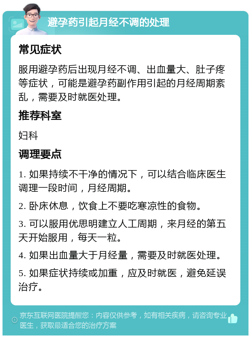 避孕药引起月经不调的处理 常见症状 服用避孕药后出现月经不调、出血量大、肚子疼等症状，可能是避孕药副作用引起的月经周期紊乱，需要及时就医处理。 推荐科室 妇科 调理要点 1. 如果持续不干净的情况下，可以结合临床医生调理一段时间，月经周期。 2. 卧床休息，饮食上不要吃寒凉性的食物。 3. 可以服用优思明建立人工周期，来月经的第五天开始服用，每天一粒。 4. 如果出血量大于月经量，需要及时就医处理。 5. 如果症状持续或加重，应及时就医，避免延误治疗。