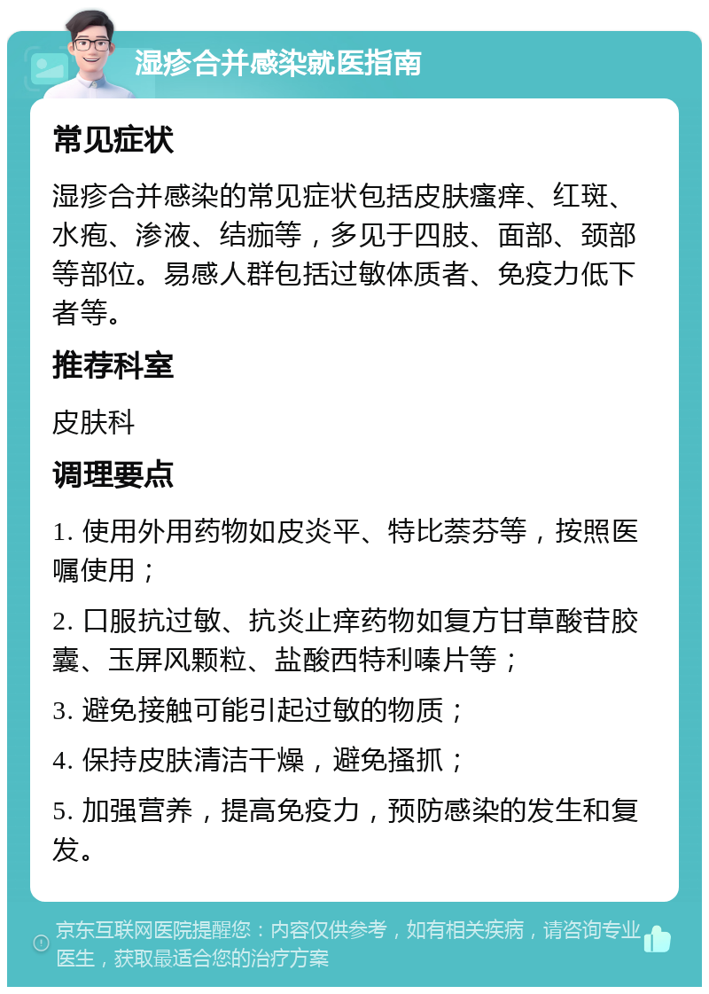 湿疹合并感染就医指南 常见症状 湿疹合并感染的常见症状包括皮肤瘙痒、红斑、水疱、渗液、结痂等，多见于四肢、面部、颈部等部位。易感人群包括过敏体质者、免疫力低下者等。 推荐科室 皮肤科 调理要点 1. 使用外用药物如皮炎平、特比萘芬等，按照医嘱使用； 2. 口服抗过敏、抗炎止痒药物如复方甘草酸苷胶囊、玉屏风颗粒、盐酸西特利嗪片等； 3. 避免接触可能引起过敏的物质； 4. 保持皮肤清洁干燥，避免搔抓； 5. 加强营养，提高免疫力，预防感染的发生和复发。