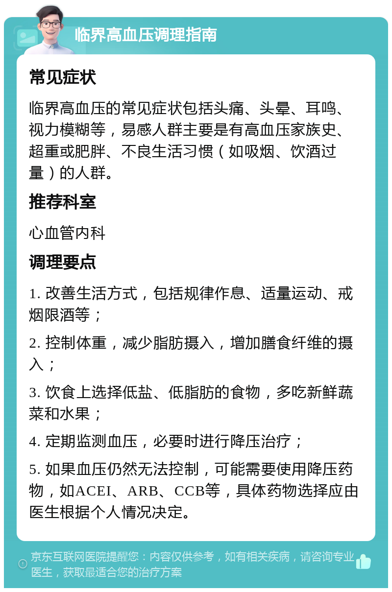 临界高血压调理指南 常见症状 临界高血压的常见症状包括头痛、头晕、耳鸣、视力模糊等，易感人群主要是有高血压家族史、超重或肥胖、不良生活习惯（如吸烟、饮酒过量）的人群。 推荐科室 心血管内科 调理要点 1. 改善生活方式，包括规律作息、适量运动、戒烟限酒等； 2. 控制体重，减少脂肪摄入，增加膳食纤维的摄入； 3. 饮食上选择低盐、低脂肪的食物，多吃新鲜蔬菜和水果； 4. 定期监测血压，必要时进行降压治疗； 5. 如果血压仍然无法控制，可能需要使用降压药物，如ACEI、ARB、CCB等，具体药物选择应由医生根据个人情况决定。