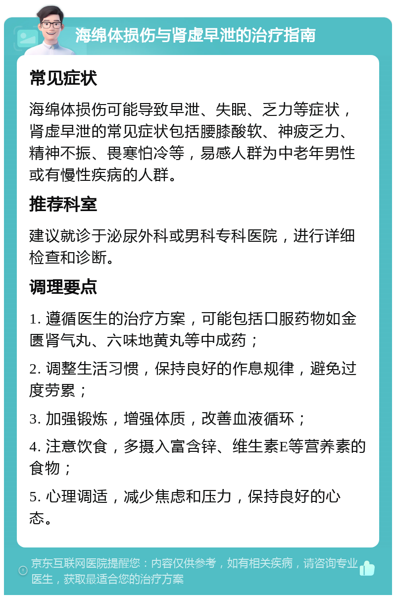 海绵体损伤与肾虚早泄的治疗指南 常见症状 海绵体损伤可能导致早泄、失眠、乏力等症状，肾虚早泄的常见症状包括腰膝酸软、神疲乏力、精神不振、畏寒怕冷等，易感人群为中老年男性或有慢性疾病的人群。 推荐科室 建议就诊于泌尿外科或男科专科医院，进行详细检查和诊断。 调理要点 1. 遵循医生的治疗方案，可能包括口服药物如金匮肾气丸、六味地黄丸等中成药； 2. 调整生活习惯，保持良好的作息规律，避免过度劳累； 3. 加强锻炼，增强体质，改善血液循环； 4. 注意饮食，多摄入富含锌、维生素E等营养素的食物； 5. 心理调适，减少焦虑和压力，保持良好的心态。