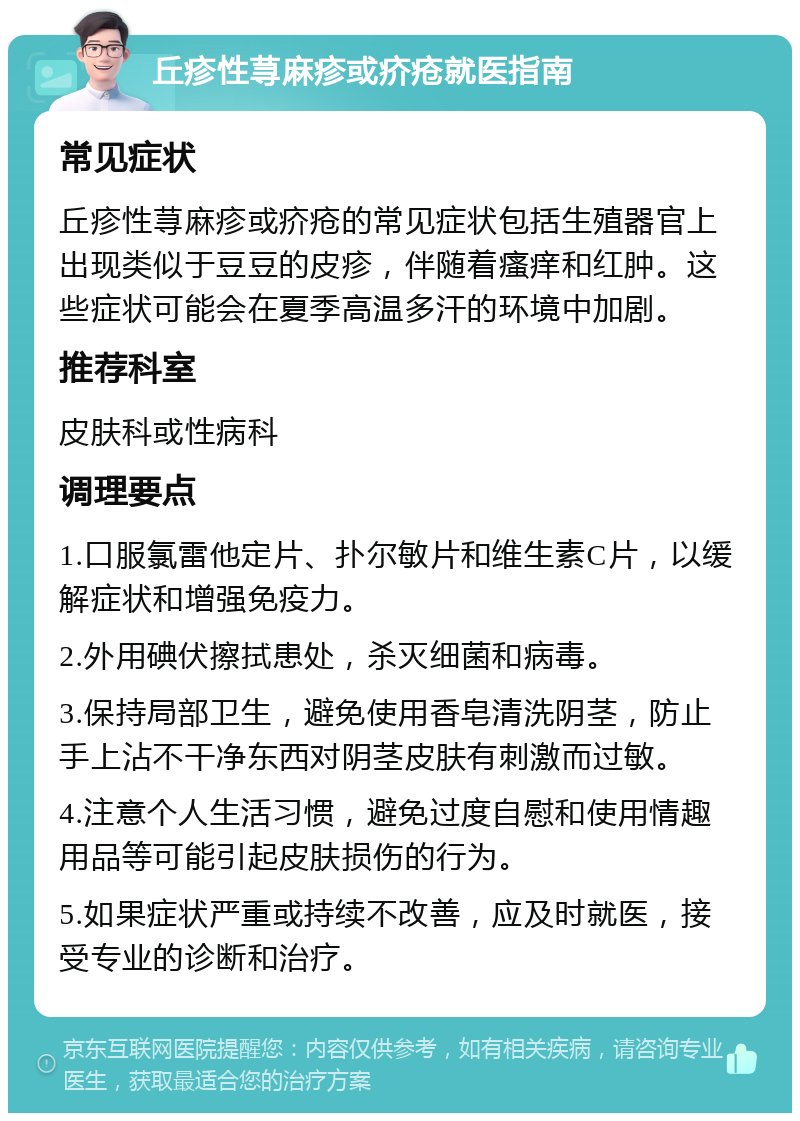 丘疹性荨麻疹或疥疮就医指南 常见症状 丘疹性荨麻疹或疥疮的常见症状包括生殖器官上出现类似于豆豆的皮疹，伴随着瘙痒和红肿。这些症状可能会在夏季高温多汗的环境中加剧。 推荐科室 皮肤科或性病科 调理要点 1.口服氯雷他定片、扑尔敏片和维生素C片，以缓解症状和增强免疫力。 2.外用碘伏擦拭患处，杀灭细菌和病毒。 3.保持局部卫生，避免使用香皂清洗阴茎，防止手上沾不干净东西对阴茎皮肤有刺激而过敏。 4.注意个人生活习惯，避免过度自慰和使用情趣用品等可能引起皮肤损伤的行为。 5.如果症状严重或持续不改善，应及时就医，接受专业的诊断和治疗。