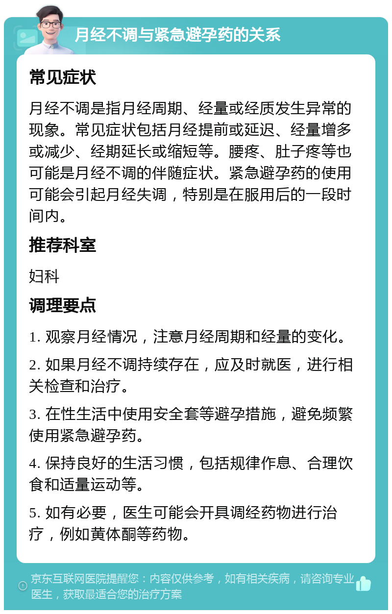 月经不调与紧急避孕药的关系 常见症状 月经不调是指月经周期、经量或经质发生异常的现象。常见症状包括月经提前或延迟、经量增多或减少、经期延长或缩短等。腰疼、肚子疼等也可能是月经不调的伴随症状。紧急避孕药的使用可能会引起月经失调，特别是在服用后的一段时间内。 推荐科室 妇科 调理要点 1. 观察月经情况，注意月经周期和经量的变化。 2. 如果月经不调持续存在，应及时就医，进行相关检查和治疗。 3. 在性生活中使用安全套等避孕措施，避免频繁使用紧急避孕药。 4. 保持良好的生活习惯，包括规律作息、合理饮食和适量运动等。 5. 如有必要，医生可能会开具调经药物进行治疗，例如黄体酮等药物。