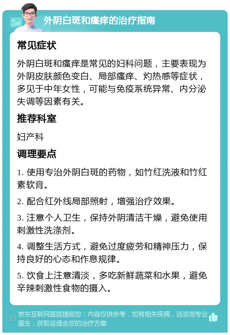 外阴白斑和瘙痒的治疗指南 常见症状 外阴白斑和瘙痒是常见的妇科问题，主要表现为外阴皮肤颜色变白、局部瘙痒、灼热感等症状，多见于中年女性，可能与免疫系统异常、内分泌失调等因素有关。 推荐科室 妇产科 调理要点 1. 使用专治外阴白斑的药物，如竹红洗液和竹红素软膏。 2. 配合红外线局部照射，增强治疗效果。 3. 注意个人卫生，保持外阴清洁干燥，避免使用刺激性洗涤剂。 4. 调整生活方式，避免过度疲劳和精神压力，保持良好的心态和作息规律。 5. 饮食上注意清淡，多吃新鲜蔬菜和水果，避免辛辣刺激性食物的摄入。