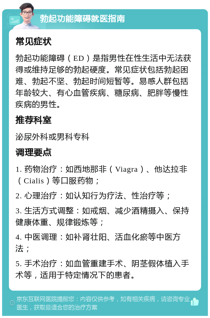 勃起功能障碍就医指南 常见症状 勃起功能障碍（ED）是指男性在性生活中无法获得或维持足够的勃起硬度。常见症状包括勃起困难、勃起不坚、勃起时间短暂等。易感人群包括年龄较大、有心血管疾病、糖尿病、肥胖等慢性疾病的男性。 推荐科室 泌尿外科或男科专科 调理要点 1. 药物治疗：如西地那非（Viagra）、他达拉非（Cialis）等口服药物； 2. 心理治疗：如认知行为疗法、性治疗等； 3. 生活方式调整：如戒烟、减少酒精摄入、保持健康体重、规律锻炼等； 4. 中医调理：如补肾壮阳、活血化瘀等中医方法； 5. 手术治疗：如血管重建手术、阴茎假体植入手术等，适用于特定情况下的患者。