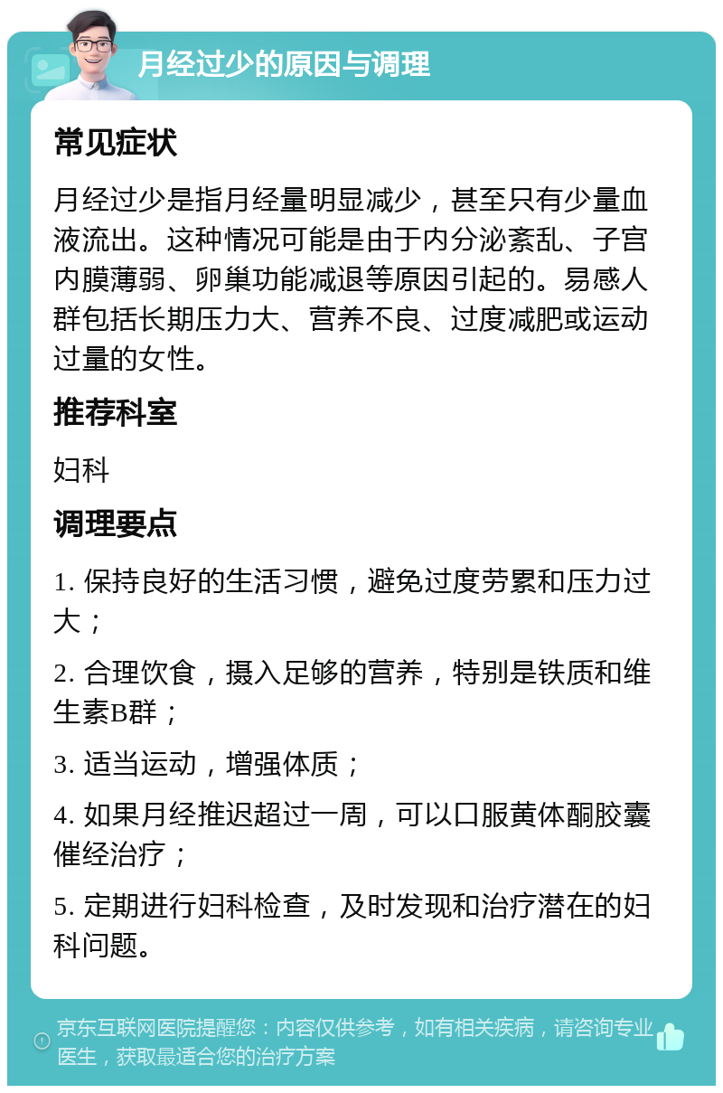 月经过少的原因与调理 常见症状 月经过少是指月经量明显减少，甚至只有少量血液流出。这种情况可能是由于内分泌紊乱、子宫内膜薄弱、卵巢功能减退等原因引起的。易感人群包括长期压力大、营养不良、过度减肥或运动过量的女性。 推荐科室 妇科 调理要点 1. 保持良好的生活习惯，避免过度劳累和压力过大； 2. 合理饮食，摄入足够的营养，特别是铁质和维生素B群； 3. 适当运动，增强体质； 4. 如果月经推迟超过一周，可以口服黄体酮胶囊催经治疗； 5. 定期进行妇科检查，及时发现和治疗潜在的妇科问题。