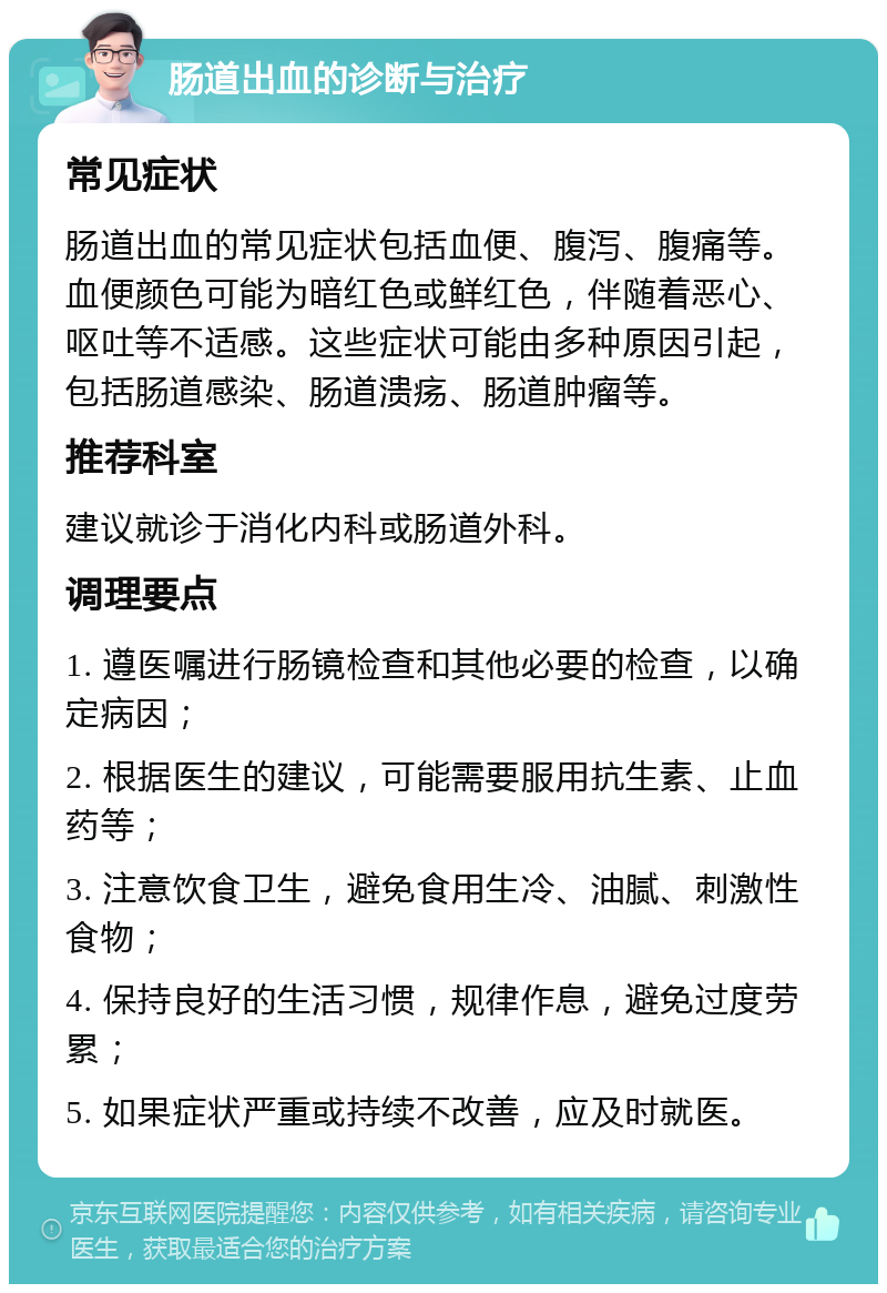 肠道出血的诊断与治疗 常见症状 肠道出血的常见症状包括血便、腹泻、腹痛等。血便颜色可能为暗红色或鲜红色，伴随着恶心、呕吐等不适感。这些症状可能由多种原因引起，包括肠道感染、肠道溃疡、肠道肿瘤等。 推荐科室 建议就诊于消化内科或肠道外科。 调理要点 1. 遵医嘱进行肠镜检查和其他必要的检查，以确定病因； 2. 根据医生的建议，可能需要服用抗生素、止血药等； 3. 注意饮食卫生，避免食用生冷、油腻、刺激性食物； 4. 保持良好的生活习惯，规律作息，避免过度劳累； 5. 如果症状严重或持续不改善，应及时就医。