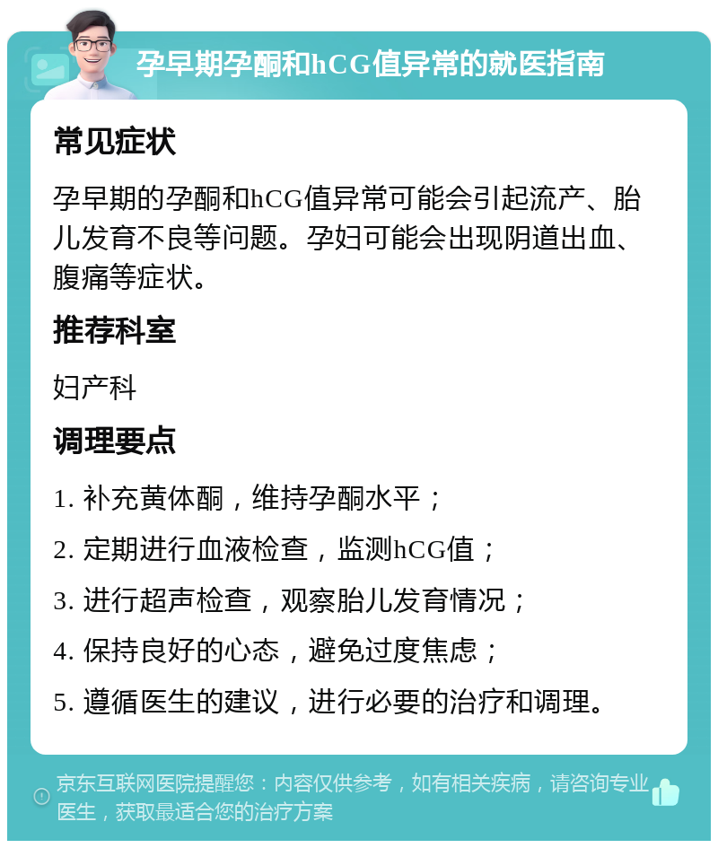 孕早期孕酮和hCG值异常的就医指南 常见症状 孕早期的孕酮和hCG值异常可能会引起流产、胎儿发育不良等问题。孕妇可能会出现阴道出血、腹痛等症状。 推荐科室 妇产科 调理要点 1. 补充黄体酮，维持孕酮水平； 2. 定期进行血液检查，监测hCG值； 3. 进行超声检查，观察胎儿发育情况； 4. 保持良好的心态，避免过度焦虑； 5. 遵循医生的建议，进行必要的治疗和调理。