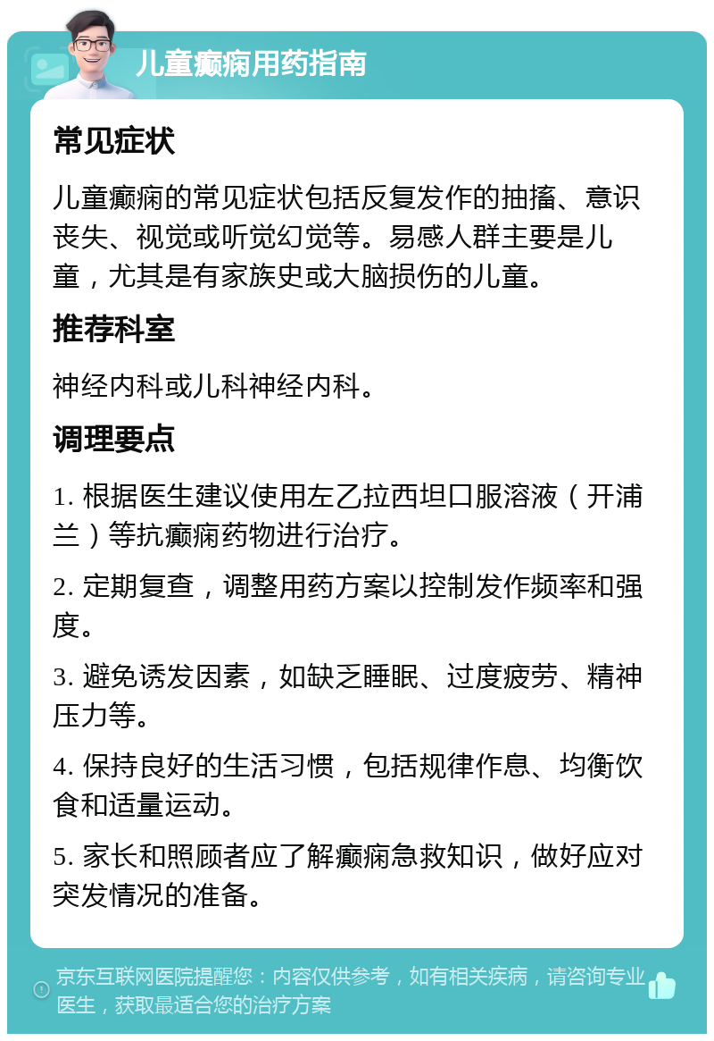 儿童癫痫用药指南 常见症状 儿童癫痫的常见症状包括反复发作的抽搐、意识丧失、视觉或听觉幻觉等。易感人群主要是儿童，尤其是有家族史或大脑损伤的儿童。 推荐科室 神经内科或儿科神经内科。 调理要点 1. 根据医生建议使用左乙拉西坦口服溶液（开浦兰）等抗癫痫药物进行治疗。 2. 定期复查，调整用药方案以控制发作频率和强度。 3. 避免诱发因素，如缺乏睡眠、过度疲劳、精神压力等。 4. 保持良好的生活习惯，包括规律作息、均衡饮食和适量运动。 5. 家长和照顾者应了解癫痫急救知识，做好应对突发情况的准备。