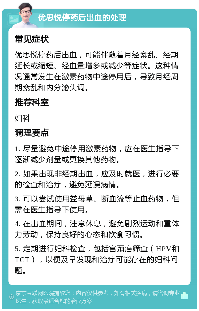 优思悦停药后出血的处理 常见症状 优思悦停药后出血，可能伴随着月经紊乱、经期延长或缩短、经血量增多或减少等症状。这种情况通常发生在激素药物中途停用后，导致月经周期紊乱和内分泌失调。 推荐科室 妇科 调理要点 1. 尽量避免中途停用激素药物，应在医生指导下逐渐减少剂量或更换其他药物。 2. 如果出现非经期出血，应及时就医，进行必要的检查和治疗，避免延误病情。 3. 可以尝试使用益母草、断血流等止血药物，但需在医生指导下使用。 4. 在出血期间，注意休息，避免剧烈运动和重体力劳动，保持良好的心态和饮食习惯。 5. 定期进行妇科检查，包括宫颈癌筛查（HPV和TCT），以便及早发现和治疗可能存在的妇科问题。