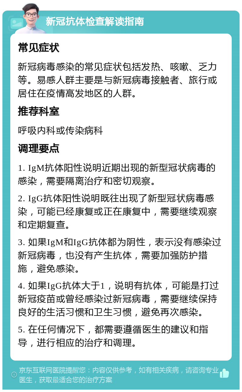 新冠抗体检查解读指南 常见症状 新冠病毒感染的常见症状包括发热、咳嗽、乏力等。易感人群主要是与新冠病毒接触者、旅行或居住在疫情高发地区的人群。 推荐科室 呼吸内科或传染病科 调理要点 1. IgM抗体阳性说明近期出现的新型冠状病毒的感染，需要隔离治疗和密切观察。 2. IgG抗体阳性说明既往出现了新型冠状病毒感染，可能已经康复或正在康复中，需要继续观察和定期复查。 3. 如果IgM和IgG抗体都为阴性，表示没有感染过新冠病毒，也没有产生抗体，需要加强防护措施，避免感染。 4. 如果IgG抗体大于1，说明有抗体，可能是打过新冠疫苗或曾经感染过新冠病毒，需要继续保持良好的生活习惯和卫生习惯，避免再次感染。 5. 在任何情况下，都需要遵循医生的建议和指导，进行相应的治疗和调理。