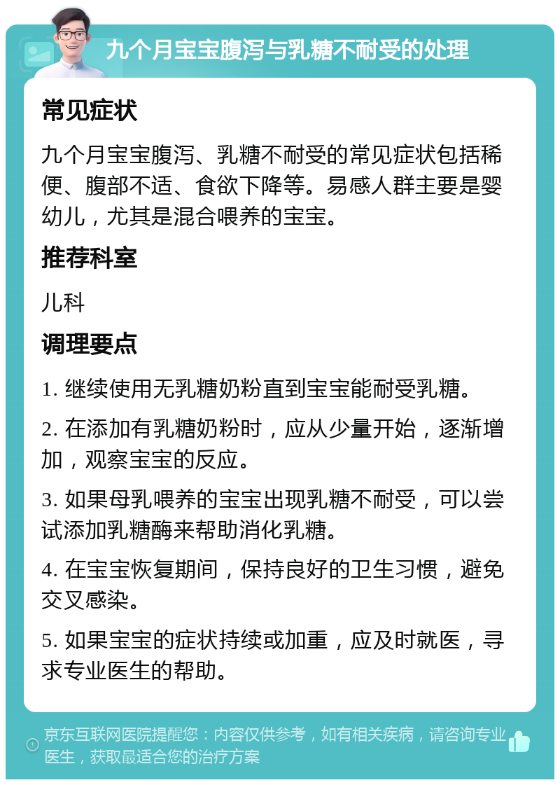 九个月宝宝腹泻与乳糖不耐受的处理 常见症状 九个月宝宝腹泻、乳糖不耐受的常见症状包括稀便、腹部不适、食欲下降等。易感人群主要是婴幼儿，尤其是混合喂养的宝宝。 推荐科室 儿科 调理要点 1. 继续使用无乳糖奶粉直到宝宝能耐受乳糖。 2. 在添加有乳糖奶粉时，应从少量开始，逐渐增加，观察宝宝的反应。 3. 如果母乳喂养的宝宝出现乳糖不耐受，可以尝试添加乳糖酶来帮助消化乳糖。 4. 在宝宝恢复期间，保持良好的卫生习惯，避免交叉感染。 5. 如果宝宝的症状持续或加重，应及时就医，寻求专业医生的帮助。