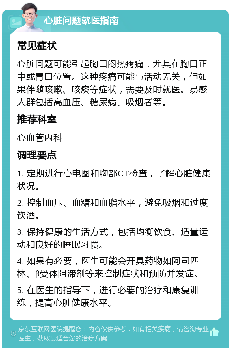 心脏问题就医指南 常见症状 心脏问题可能引起胸口闷热疼痛，尤其在胸口正中或胃口位置。这种疼痛可能与活动无关，但如果伴随咳嗽、咳痰等症状，需要及时就医。易感人群包括高血压、糖尿病、吸烟者等。 推荐科室 心血管内科 调理要点 1. 定期进行心电图和胸部CT检查，了解心脏健康状况。 2. 控制血压、血糖和血脂水平，避免吸烟和过度饮酒。 3. 保持健康的生活方式，包括均衡饮食、适量运动和良好的睡眠习惯。 4. 如果有必要，医生可能会开具药物如阿司匹林、β受体阻滞剂等来控制症状和预防并发症。 5. 在医生的指导下，进行必要的治疗和康复训练，提高心脏健康水平。