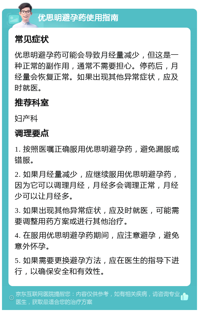 优思明避孕药使用指南 常见症状 优思明避孕药可能会导致月经量减少，但这是一种正常的副作用，通常不需要担心。停药后，月经量会恢复正常。如果出现其他异常症状，应及时就医。 推荐科室 妇产科 调理要点 1. 按照医嘱正确服用优思明避孕药，避免漏服或错服。 2. 如果月经量减少，应继续服用优思明避孕药，因为它可以调理月经，月经多会调理正常，月经少可以让月经多。 3. 如果出现其他异常症状，应及时就医，可能需要调整用药方案或进行其他治疗。 4. 在服用优思明避孕药期间，应注意避孕，避免意外怀孕。 5. 如果需要更换避孕方法，应在医生的指导下进行，以确保安全和有效性。