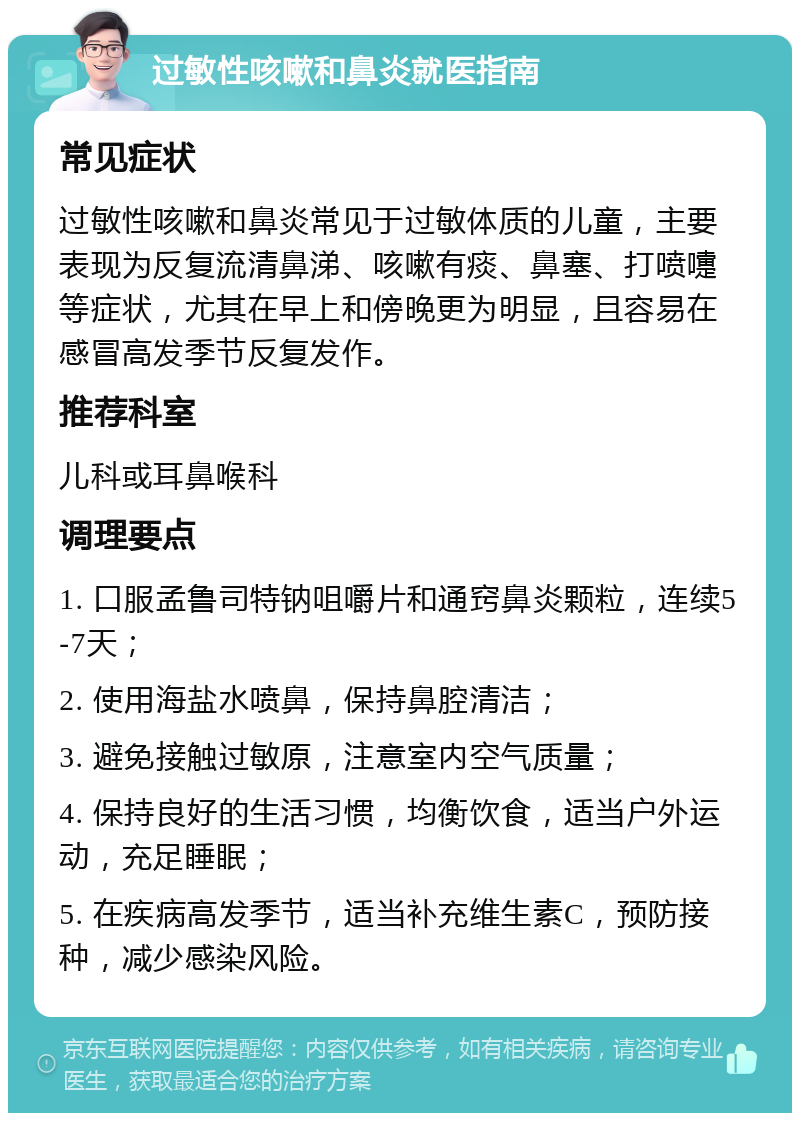 过敏性咳嗽和鼻炎就医指南 常见症状 过敏性咳嗽和鼻炎常见于过敏体质的儿童，主要表现为反复流清鼻涕、咳嗽有痰、鼻塞、打喷嚏等症状，尤其在早上和傍晚更为明显，且容易在感冒高发季节反复发作。 推荐科室 儿科或耳鼻喉科 调理要点 1. 口服孟鲁司特钠咀嚼片和通窍鼻炎颗粒，连续5-7天； 2. 使用海盐水喷鼻，保持鼻腔清洁； 3. 避免接触过敏原，注意室内空气质量； 4. 保持良好的生活习惯，均衡饮食，适当户外运动，充足睡眠； 5. 在疾病高发季节，适当补充维生素C，预防接种，减少感染风险。