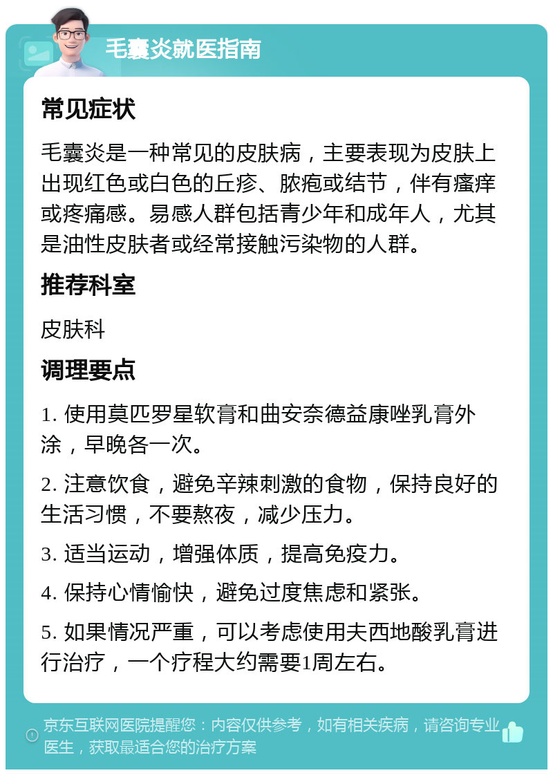 毛囊炎就医指南 常见症状 毛囊炎是一种常见的皮肤病，主要表现为皮肤上出现红色或白色的丘疹、脓疱或结节，伴有瘙痒或疼痛感。易感人群包括青少年和成年人，尤其是油性皮肤者或经常接触污染物的人群。 推荐科室 皮肤科 调理要点 1. 使用莫匹罗星软膏和曲安奈德益康唑乳膏外涂，早晚各一次。 2. 注意饮食，避免辛辣刺激的食物，保持良好的生活习惯，不要熬夜，减少压力。 3. 适当运动，增强体质，提高免疫力。 4. 保持心情愉快，避免过度焦虑和紧张。 5. 如果情况严重，可以考虑使用夫西地酸乳膏进行治疗，一个疗程大约需要1周左右。