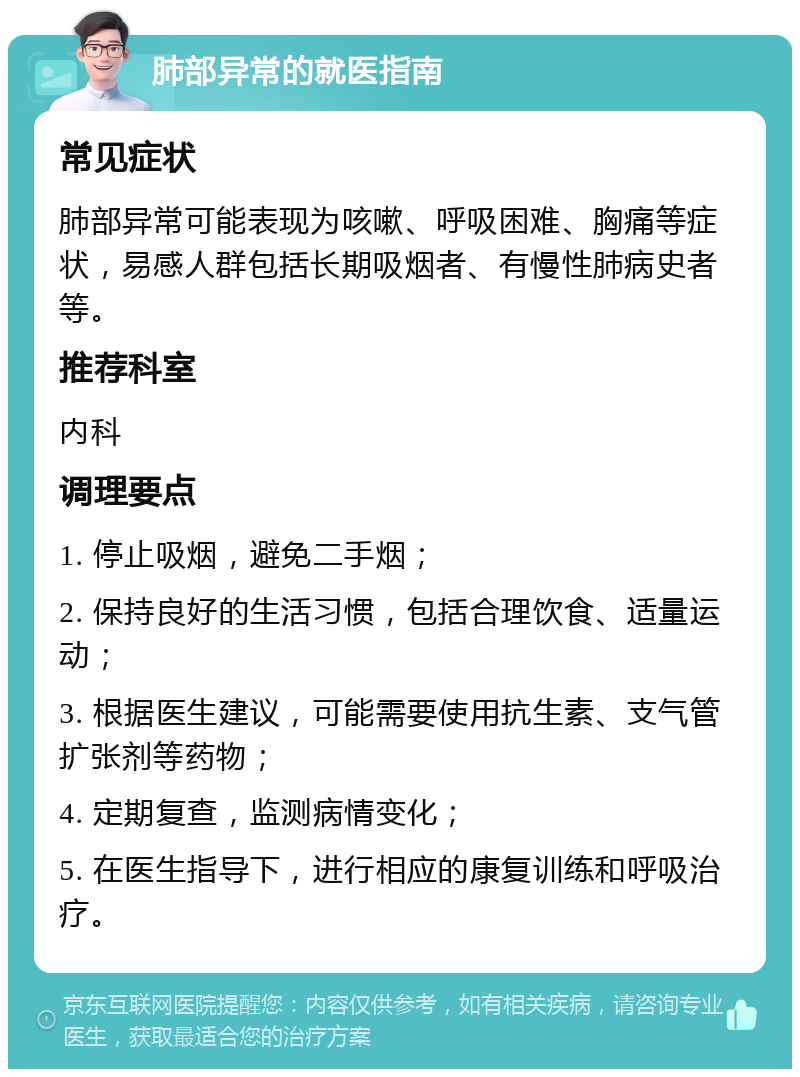 肺部异常的就医指南 常见症状 肺部异常可能表现为咳嗽、呼吸困难、胸痛等症状，易感人群包括长期吸烟者、有慢性肺病史者等。 推荐科室 内科 调理要点 1. 停止吸烟，避免二手烟； 2. 保持良好的生活习惯，包括合理饮食、适量运动； 3. 根据医生建议，可能需要使用抗生素、支气管扩张剂等药物； 4. 定期复查，监测病情变化； 5. 在医生指导下，进行相应的康复训练和呼吸治疗。