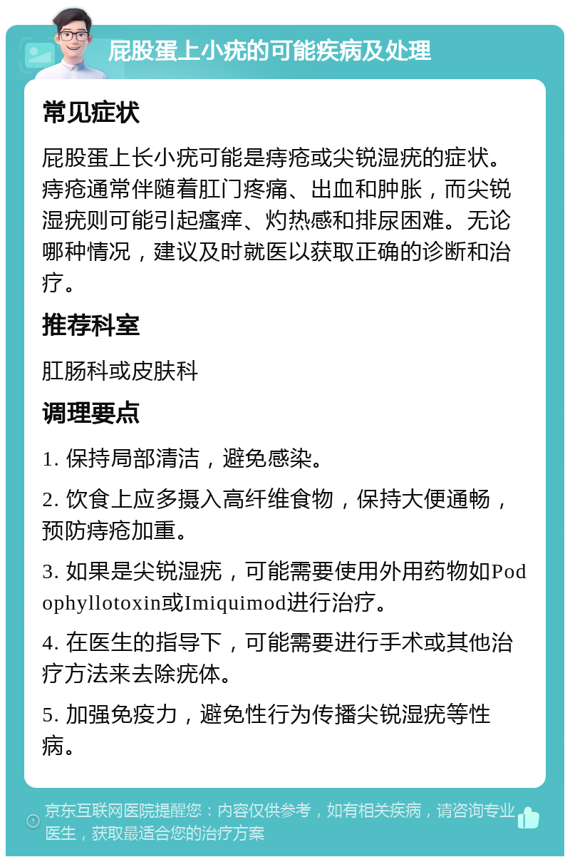 屁股蛋上小疣的可能疾病及处理 常见症状 屁股蛋上长小疣可能是痔疮或尖锐湿疣的症状。痔疮通常伴随着肛门疼痛、出血和肿胀，而尖锐湿疣则可能引起瘙痒、灼热感和排尿困难。无论哪种情况，建议及时就医以获取正确的诊断和治疗。 推荐科室 肛肠科或皮肤科 调理要点 1. 保持局部清洁，避免感染。 2. 饮食上应多摄入高纤维食物，保持大便通畅，预防痔疮加重。 3. 如果是尖锐湿疣，可能需要使用外用药物如Podophyllotoxin或Imiquimod进行治疗。 4. 在医生的指导下，可能需要进行手术或其他治疗方法来去除疣体。 5. 加强免疫力，避免性行为传播尖锐湿疣等性病。