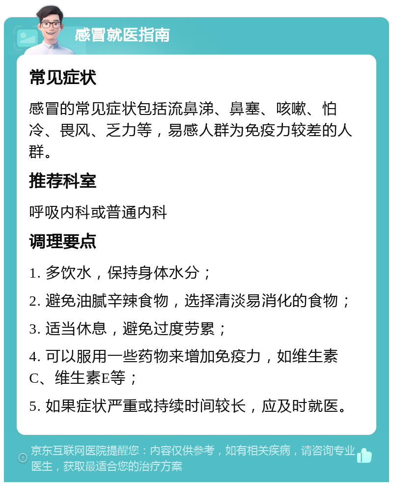 感冒就医指南 常见症状 感冒的常见症状包括流鼻涕、鼻塞、咳嗽、怕冷、畏风、乏力等，易感人群为免疫力较差的人群。 推荐科室 呼吸内科或普通内科 调理要点 1. 多饮水，保持身体水分； 2. 避免油腻辛辣食物，选择清淡易消化的食物； 3. 适当休息，避免过度劳累； 4. 可以服用一些药物来增加免疫力，如维生素C、维生素E等； 5. 如果症状严重或持续时间较长，应及时就医。