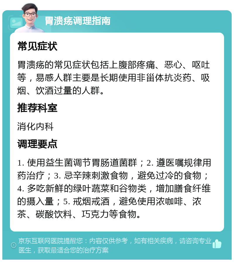 胃溃疡调理指南 常见症状 胃溃疡的常见症状包括上腹部疼痛、恶心、呕吐等，易感人群主要是长期使用非甾体抗炎药、吸烟、饮酒过量的人群。 推荐科室 消化内科 调理要点 1. 使用益生菌调节胃肠道菌群；2. 遵医嘱规律用药治疗；3. 忌辛辣刺激食物，避免过冷的食物；4. 多吃新鲜的绿叶蔬菜和谷物类，增加膳食纤维的摄入量；5. 戒烟戒酒，避免使用浓咖啡、浓茶、碳酸饮料、巧克力等食物。