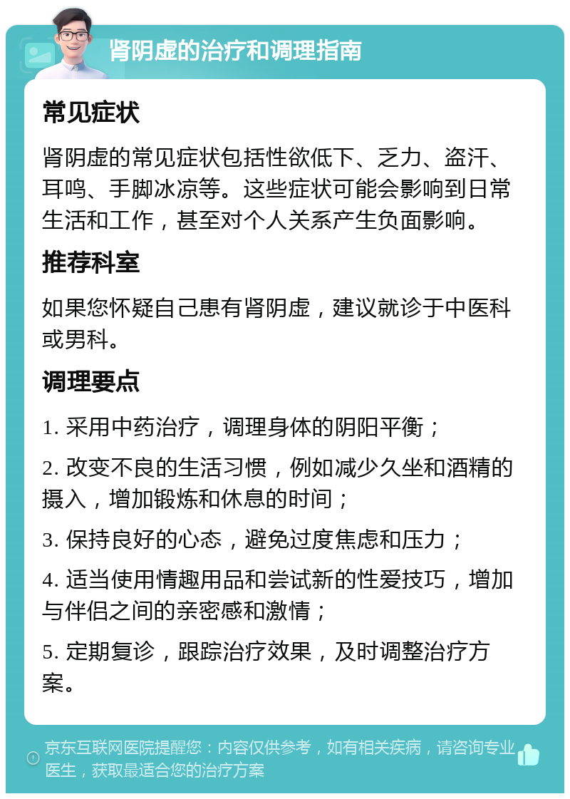 肾阴虚的治疗和调理指南 常见症状 肾阴虚的常见症状包括性欲低下、乏力、盗汗、耳鸣、手脚冰凉等。这些症状可能会影响到日常生活和工作，甚至对个人关系产生负面影响。 推荐科室 如果您怀疑自己患有肾阴虚，建议就诊于中医科或男科。 调理要点 1. 采用中药治疗，调理身体的阴阳平衡； 2. 改变不良的生活习惯，例如减少久坐和酒精的摄入，增加锻炼和休息的时间； 3. 保持良好的心态，避免过度焦虑和压力； 4. 适当使用情趣用品和尝试新的性爱技巧，增加与伴侣之间的亲密感和激情； 5. 定期复诊，跟踪治疗效果，及时调整治疗方案。