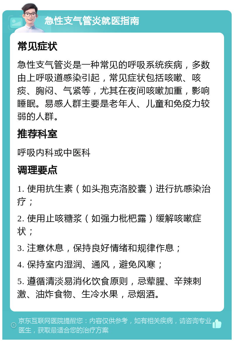 急性支气管炎就医指南 常见症状 急性支气管炎是一种常见的呼吸系统疾病，多数由上呼吸道感染引起，常见症状包括咳嗽、咳痰、胸闷、气紧等，尤其在夜间咳嗽加重，影响睡眠。易感人群主要是老年人、儿童和免疫力较弱的人群。 推荐科室 呼吸内科或中医科 调理要点 1. 使用抗生素（如头孢克洛胶囊）进行抗感染治疗； 2. 使用止咳糖浆（如强力枇杷露）缓解咳嗽症状； 3. 注意休息，保持良好情绪和规律作息； 4. 保持室内湿润、通风，避免风寒； 5. 遵循清淡易消化饮食原则，忌荤腥、辛辣刺激、油炸食物、生冷水果，忌烟酒。