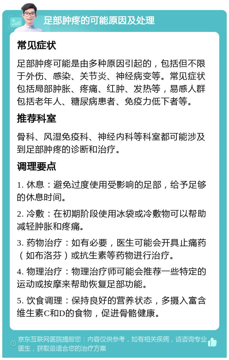 足部肿疼的可能原因及处理 常见症状 足部肿疼可能是由多种原因引起的，包括但不限于外伤、感染、关节炎、神经病变等。常见症状包括局部肿胀、疼痛、红肿、发热等，易感人群包括老年人、糖尿病患者、免疫力低下者等。 推荐科室 骨科、风湿免疫科、神经内科等科室都可能涉及到足部肿疼的诊断和治疗。 调理要点 1. 休息：避免过度使用受影响的足部，给予足够的休息时间。 2. 冷敷：在初期阶段使用冰袋或冷敷物可以帮助减轻肿胀和疼痛。 3. 药物治疗：如有必要，医生可能会开具止痛药（如布洛芬）或抗生素等药物进行治疗。 4. 物理治疗：物理治疗师可能会推荐一些特定的运动或按摩来帮助恢复足部功能。 5. 饮食调理：保持良好的营养状态，多摄入富含维生素C和D的食物，促进骨骼健康。