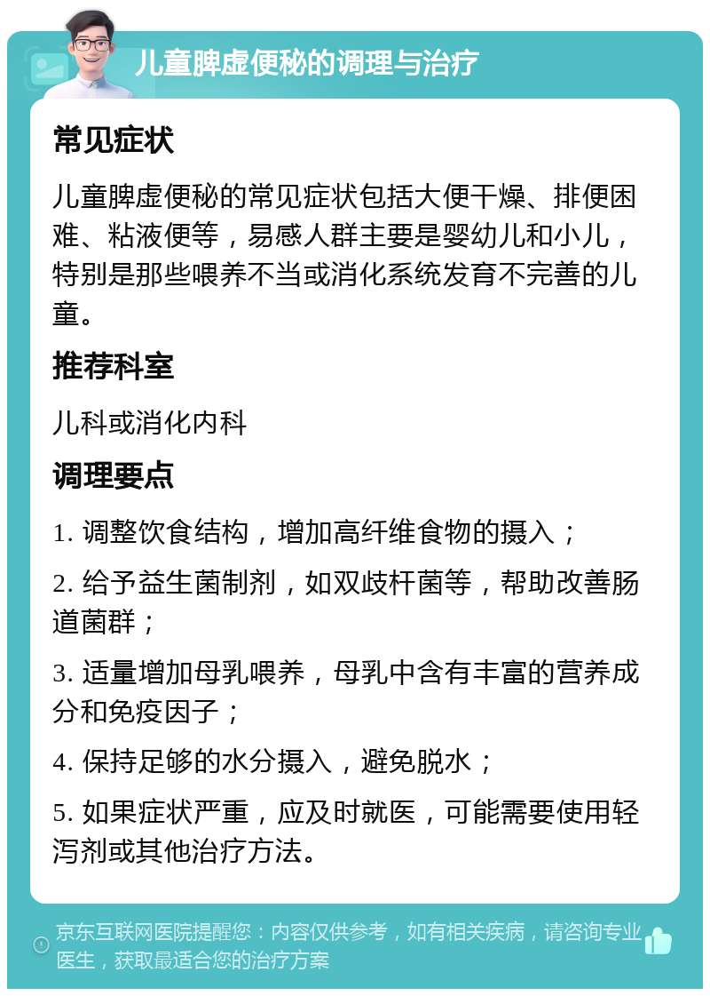 儿童脾虚便秘的调理与治疗 常见症状 儿童脾虚便秘的常见症状包括大便干燥、排便困难、粘液便等，易感人群主要是婴幼儿和小儿，特别是那些喂养不当或消化系统发育不完善的儿童。 推荐科室 儿科或消化内科 调理要点 1. 调整饮食结构，增加高纤维食物的摄入； 2. 给予益生菌制剂，如双歧杆菌等，帮助改善肠道菌群； 3. 适量增加母乳喂养，母乳中含有丰富的营养成分和免疫因子； 4. 保持足够的水分摄入，避免脱水； 5. 如果症状严重，应及时就医，可能需要使用轻泻剂或其他治疗方法。