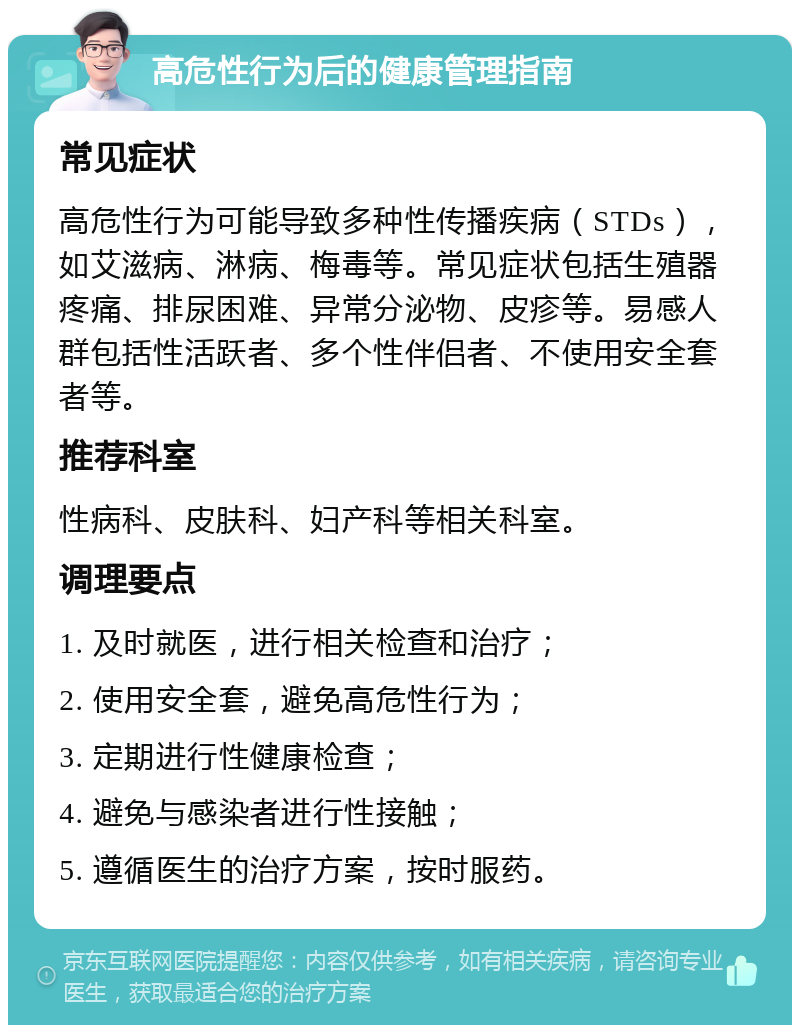 高危性行为后的健康管理指南 常见症状 高危性行为可能导致多种性传播疾病（STDs），如艾滋病、淋病、梅毒等。常见症状包括生殖器疼痛、排尿困难、异常分泌物、皮疹等。易感人群包括性活跃者、多个性伴侣者、不使用安全套者等。 推荐科室 性病科、皮肤科、妇产科等相关科室。 调理要点 1. 及时就医，进行相关检查和治疗； 2. 使用安全套，避免高危性行为； 3. 定期进行性健康检查； 4. 避免与感染者进行性接触； 5. 遵循医生的治疗方案，按时服药。