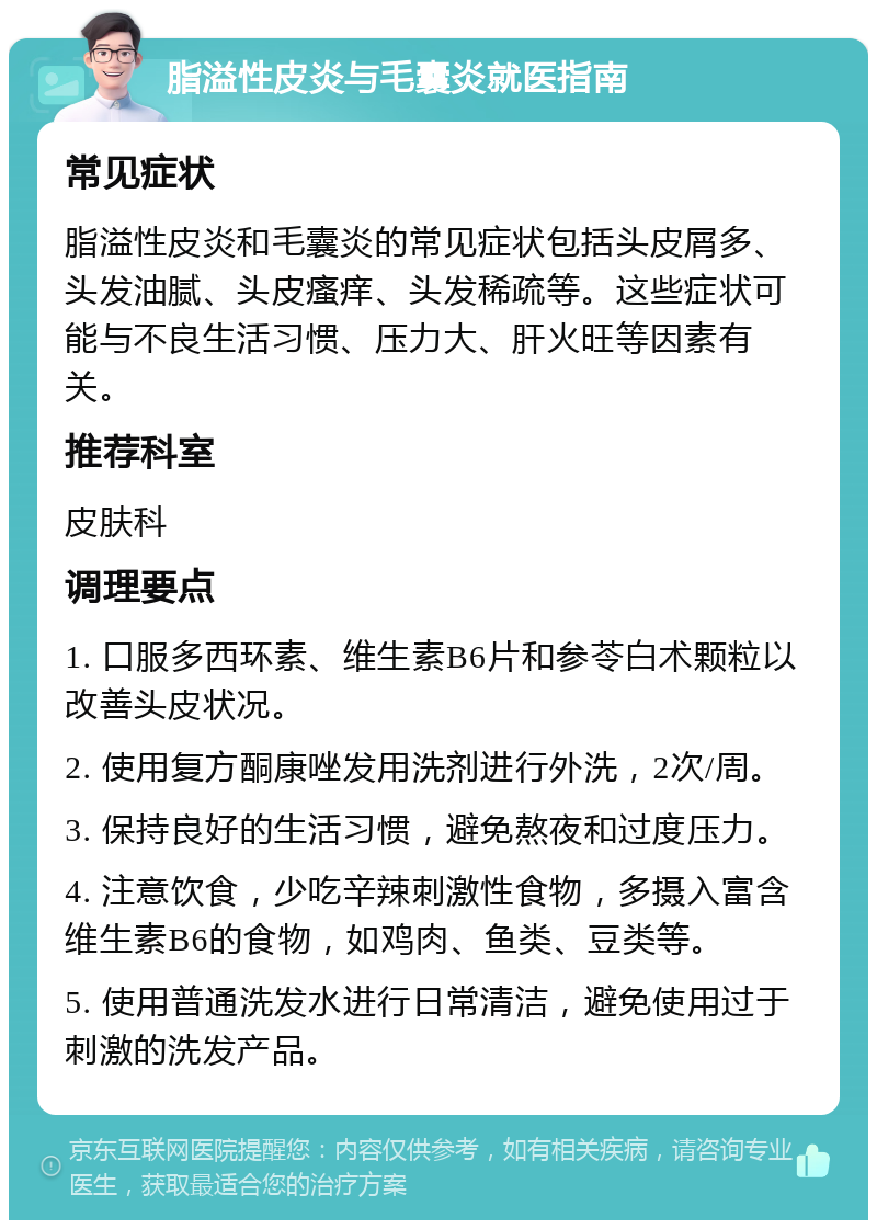 脂溢性皮炎与毛囊炎就医指南 常见症状 脂溢性皮炎和毛囊炎的常见症状包括头皮屑多、头发油腻、头皮瘙痒、头发稀疏等。这些症状可能与不良生活习惯、压力大、肝火旺等因素有关。 推荐科室 皮肤科 调理要点 1. 口服多西环素、维生素B6片和参苓白术颗粒以改善头皮状况。 2. 使用复方酮康唑发用洗剂进行外洗，2次/周。 3. 保持良好的生活习惯，避免熬夜和过度压力。 4. 注意饮食，少吃辛辣刺激性食物，多摄入富含维生素B6的食物，如鸡肉、鱼类、豆类等。 5. 使用普通洗发水进行日常清洁，避免使用过于刺激的洗发产品。